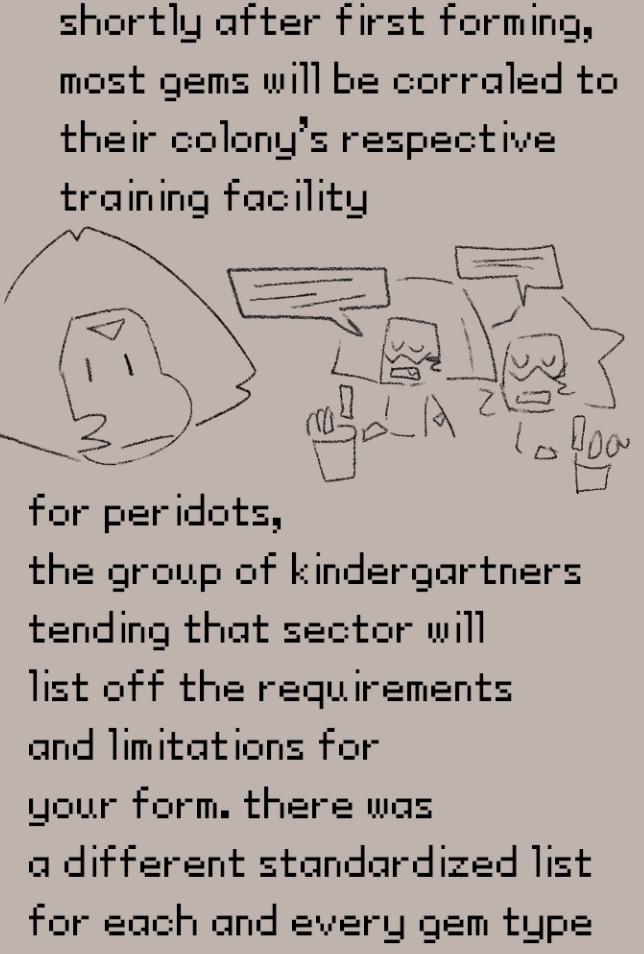 shortly after first forming,
most gems will be corraled to
their colony's respective
training facility. for peridots,
the group of kindergartners
tending that sector will
list off the requirements
and limitations for
your form. there was
a different standardized list
for each and every gem type
