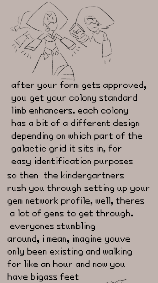 after your form gets approved, 
you get your colony standard
limb enhancers. each colony
has a bit of a different design
depending on which part of the
galactic grid it sits in, for 
easy identification purposes. so then  the kindergartners 
rush you through setting up your
gem network profile, well, theres
 a lot of gems to get through.
 everyones stumbling
around, i mean, imagine youve
only been existing and walking
for like an hour and now you
have bigass feet
